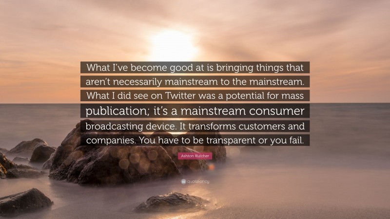 Ashton Kutcher Quote: “What I’ve become good at is bringing things that aren’t necessarily mainstream to the mainstream. What I did see on Twitter was a potential for mass publication; it’s a mainstream consumer broadcasting device. It transforms customers and companies. You have to be transparent or you fail.”