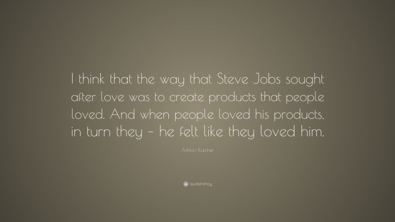Ashton Kutcher Quote: “I think that the way that Steve Jobs sought after love was to create products that people loved. And when people loved his products, in turn they – he felt like they loved him.”