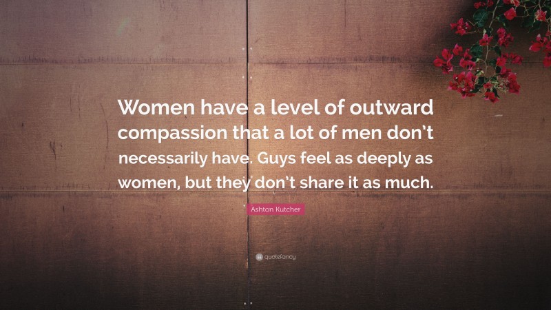 Ashton Kutcher Quote: “Women have a level of outward compassion that a lot of men don’t necessarily have. Guys feel as deeply as women, but they don’t share it as much.”