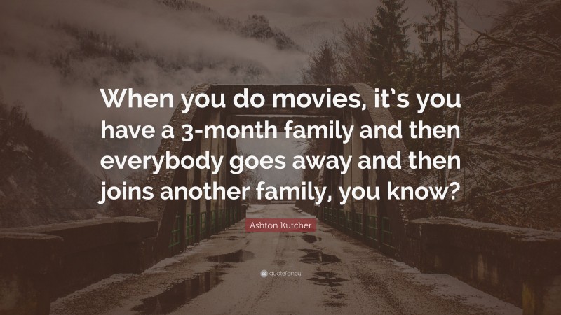Ashton Kutcher Quote: “When you do movies, it’s you have a 3-month family and then everybody goes away and then joins another family, you know?”