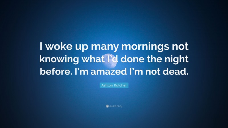 Ashton Kutcher Quote: “I woke up many mornings not knowing what I’d done the night before. I’m amazed I’m not dead.”