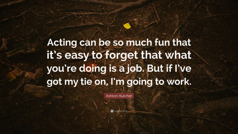 Ashton Kutcher Quote: “Acting can be so much fun that it’s easy to forget that what you’re doing is a job. But if I’ve got my tie on, I’m going to work.”