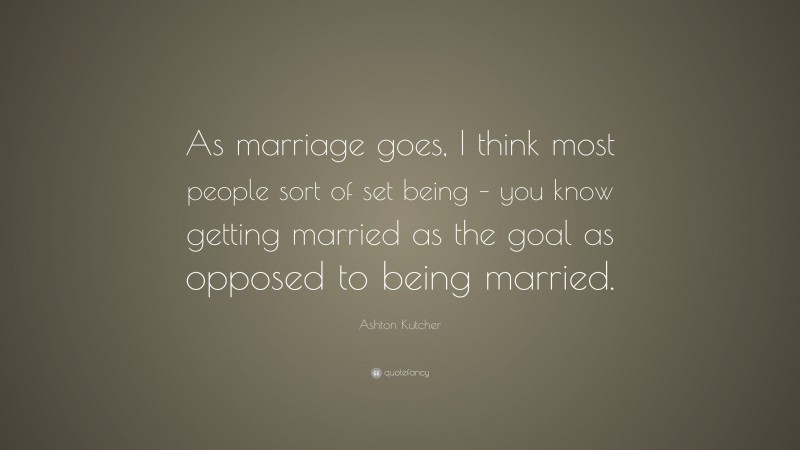 Ashton Kutcher Quote: “As marriage goes, I think most people sort of set being – you know getting married as the goal as opposed to being married.”