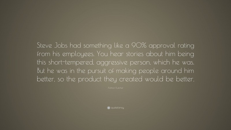 Ashton Kutcher Quote: “Steve Jobs had something like a 90% approval rating from his employees. You hear stories about him being this short-tempered, aggressive person, which he was. But he was in the pursuit of making people around him better, so the product they created would be better.”