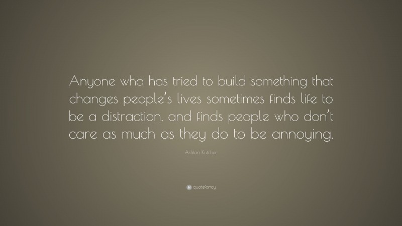 Ashton Kutcher Quote: “Anyone who has tried to build something that changes people’s lives sometimes finds life to be a distraction, and finds people who don’t care as much as they do to be annoying.”