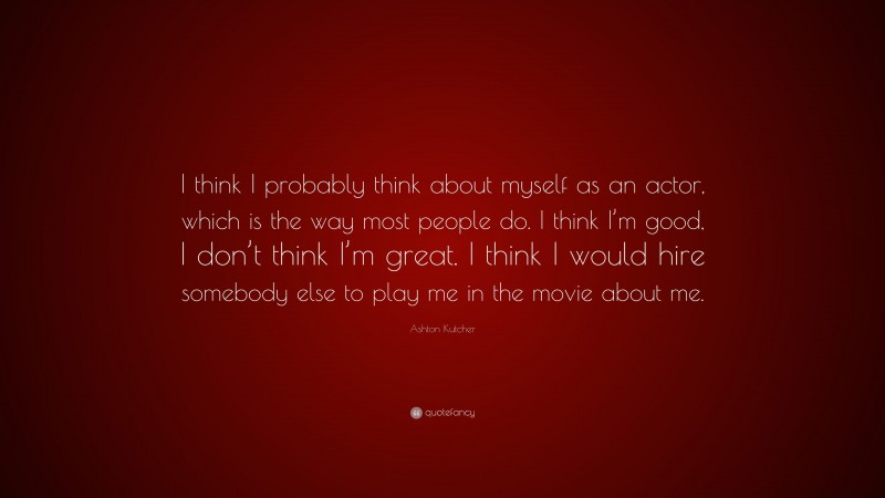 Ashton Kutcher Quote: “I think I probably think about myself as an actor, which is the way most people do. I think I’m good, I don’t think I’m great. I think I would hire somebody else to play me in the movie about me.”