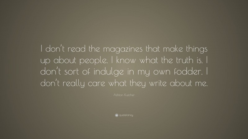 Ashton Kutcher Quote: “I don’t read the magazines that make things up about people. I know what the truth is. I don’t sort of indulge in my own fodder. I don’t really care what they write about me.”