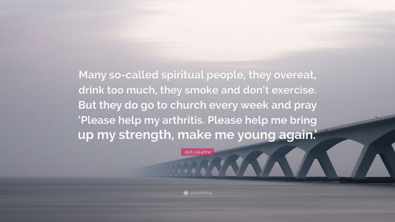 Jack LaLanne Quote: “Many so-called spiritual people, they overeat, drink too much, they smoke and don’t exercise. But they do go to church every week and pray ‘Please help my arthritis. Please help me bring up my strength, make me young again.’”