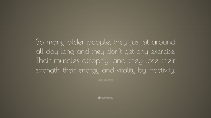 Jack LaLanne Quote: “So many older people, they just sit around all day long and they don’t get any exercise. Their muscles atrophy, and they lose their strength, their energy and vitality by inactivity.”