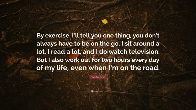 Jack LaLanne Quote: “By exercise. I’ll tell you one thing, you don’t always have to be on the go. I sit around a lot, I read a lot, and I do watch television. But I also work out for two hours every day of my life, even when I’m on the road.”