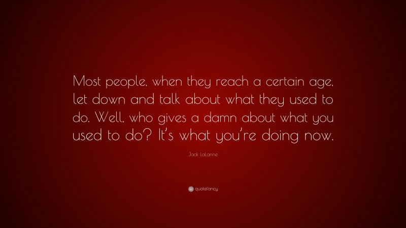 Jack LaLanne Quote: “Most people, when they reach a certain age, let down and talk about what they used to do. Well, who gives a damn about what you used to do? It’s what you’re doing now.”