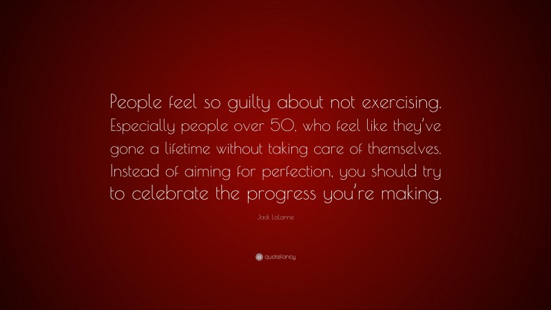 Jack LaLanne Quote: “People feel so guilty about not exercising. Especially people over 50, who feel like they’ve gone a lifetime without taking care of themselves. Instead of aiming for perfection, you should try to celebrate the progress you’re making.”