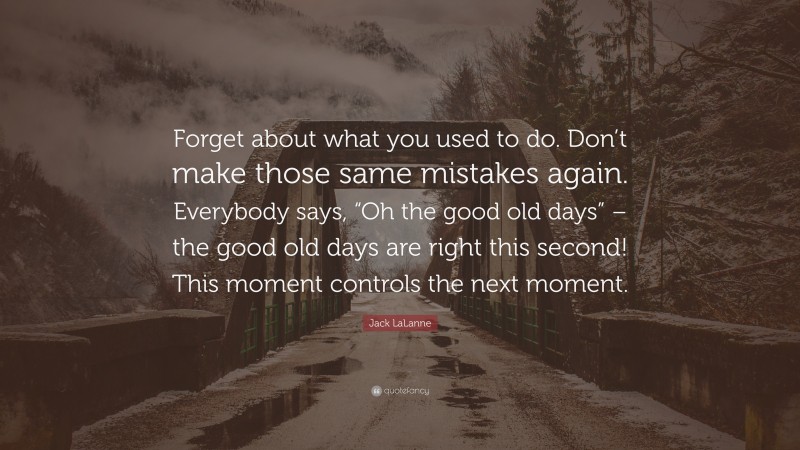 Jack LaLanne Quote: “Forget about what you used to do. Don’t make those same mistakes again. Everybody says, “Oh the good old days” – the good old days are right this second! This moment controls the next moment.”