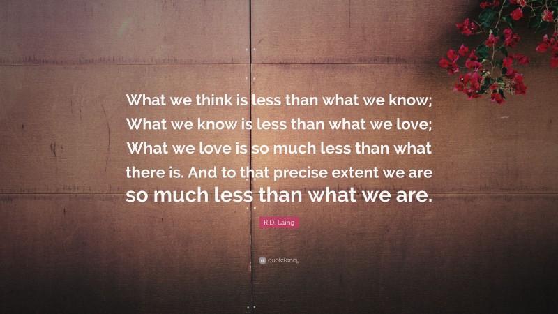 R.D. Laing Quote: “What we think is less than what we know; What we know is less than what we love; What we love is so much less than what there is. And to that precise extent we are so much less than what we are.”