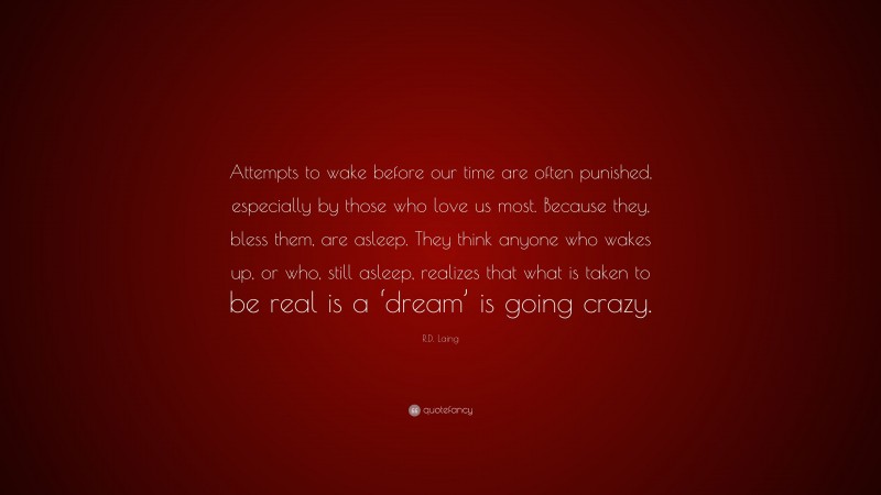 R.D. Laing Quote: “Attempts to wake before our time are often punished, especially by those who love us most. Because they, bless them, are asleep. They think anyone who wakes up, or who, still asleep, realizes that what is taken to be real is a ‘dream’ is going crazy.”