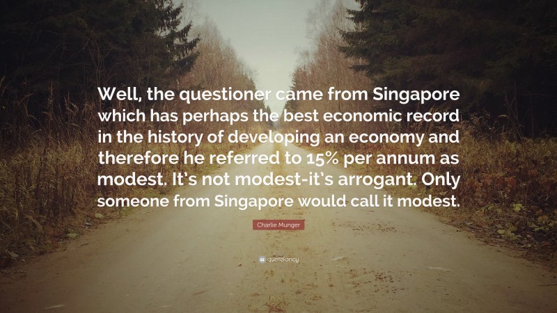 Charlie Munger Quote: “Well, the questioner came from Singapore which has perhaps the best economic record in the history of developing an economy and therefore he referred to 15% per annum as modest. It’s not modest-it’s arrogant. Only someone from Singapore would call it modest.”