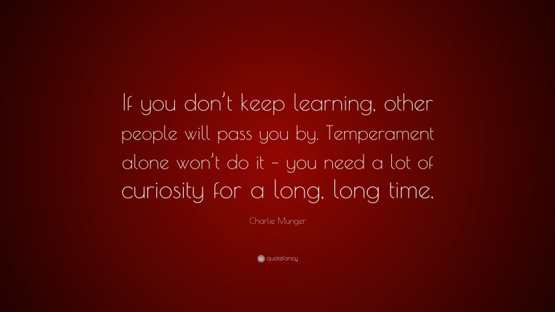 Charlie Munger Quote: “If you don’t keep learning, other people will pass you by. Temperament alone won’t do it – you need a lot of curiosity for a long, long time.”