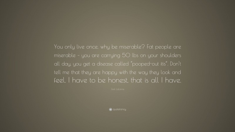 Jack LaLanne Quote: “You only live once, why be miserable? Fat people are miserable – you are carrying 50 lbs on your shoulders all day, you get a disease called “pooped-out itis”. Don’t tell me that they are happy with the way they look and feel. I have to be honest, that is all I have.”