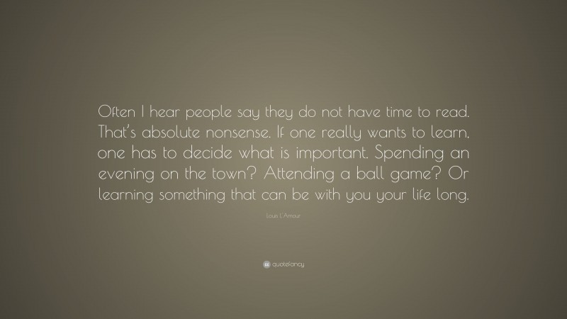 Louis L'Amour Quote: “Often I hear people say they do not have time to read. That’s absolute nonsense. If one really wants to learn, one has to decide what is important. Spending an evening on the town? Attending a ball game? Or learning something that can be with you your life long.”