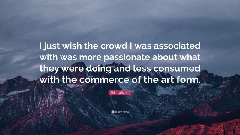 Shia LaBeouf Quote: “I just wish the crowd I was associated with was more passionate about what they were doing and less consumed with the commerce of the art form.”