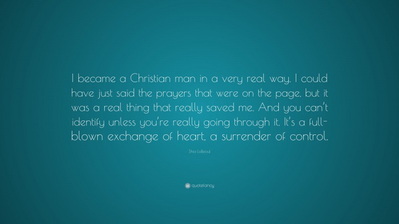 Shia LaBeouf Quote: “I became a Christian man in a very real way. I could have just said the prayers that were on the page, but it was a real thing that really saved me. And you can’t identify unless you’re really going through it. It’s a full-blown exchange of heart, a surrender of control.”