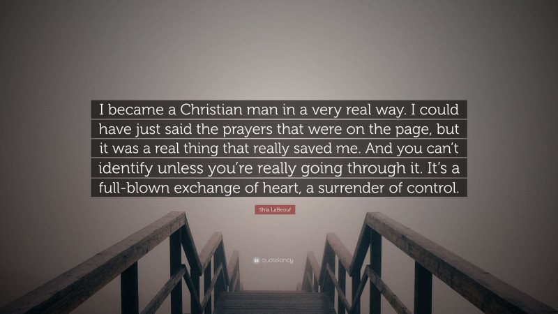 Shia LaBeouf Quote: “I became a Christian man in a very real way. I could have just said the prayers that were on the page, but it was a real thing that really saved me. And you can’t identify unless you’re really going through it. It’s a full-blown exchange of heart, a surrender of control.”