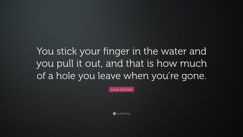 Louis L'Amour Quote: “You stick your finger in the water and you pull it out, and that is how much of a hole you leave when you’re gone.”