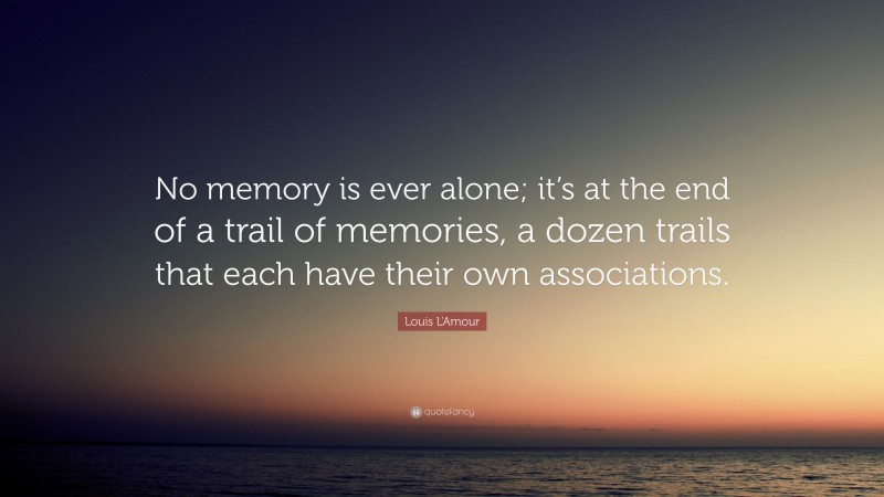 Louis L'Amour Quote: “No memory is ever alone; it’s at the end of a trail of memories, a dozen trails that each have their own associations.”