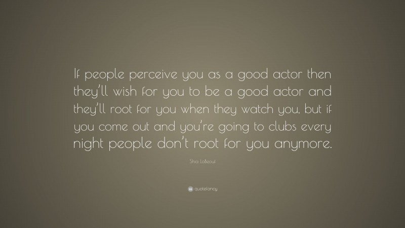 Shia LaBeouf Quote: “If people perceive you as a good actor then they’ll wish for you to be a good actor and they’ll root for you when they watch you, but if you come out and you’re going to clubs every night people don’t root for you anymore.”