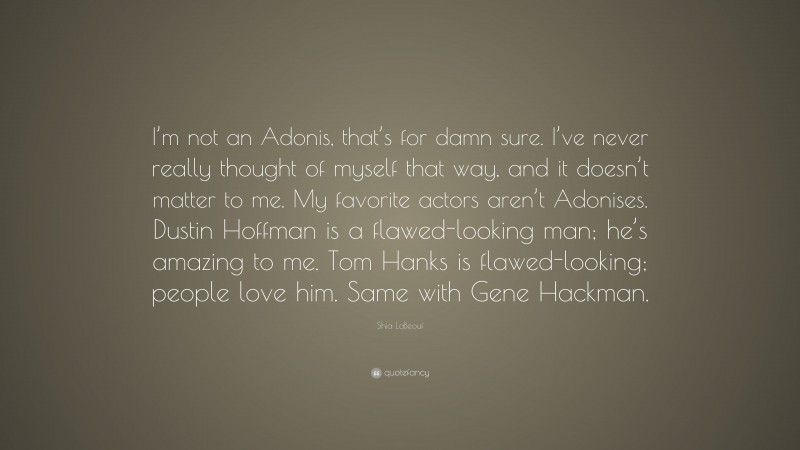 Shia LaBeouf Quote: “I’m not an Adonis, that’s for damn sure. I’ve never really thought of myself that way, and it doesn’t matter to me. My favorite actors aren’t Adonises. Dustin Hoffman is a flawed-looking man; he’s amazing to me. Tom Hanks is flawed-looking; people love him. Same with Gene Hackman.”
