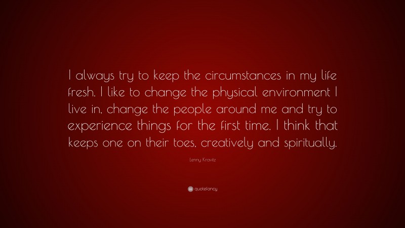 Lenny Kravitz Quote: “I always try to keep the circumstances in my life fresh. I like to change the physical environment I live in, change the people around me and try to experience things for the first time. I think that keeps one on their toes, creatively and spiritually.”