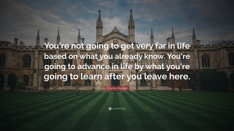 Charlie Munger Quote: “You’re not going to get very far in life based on what you already know. You’re going to advance in life by what you’re going to learn after you leave here.”