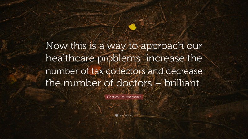 Charles Krauthammer Quote: “Now this is a way to approach our healthcare problems: increase the number of tax collectors and decrease the number of doctors – brilliant!”