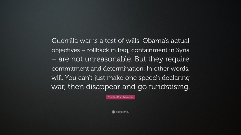 Charles Krauthammer Quote: “Guerrilla war is a test of wills. Obama’s actual objectives – rollback in Iraq, containment in Syria – are not unreasonable. But they require commitment and determination. In other words, will. You can’t just make one speech declaring war, then disappear and go fundraising.”