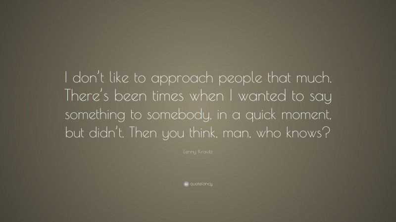 Lenny Kravitz Quote: “I don’t like to approach people that much. There’s been times when I wanted to say something to somebody, in a quick moment, but didn’t. Then you think, man, who knows?”