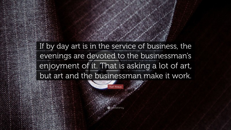 Karl Kraus Quote: “If by day art is in the service of business, the evenings are devoted to the businessman’s enjoyment of it. That is asking a lot of art, but art and the businessman make it work.”
