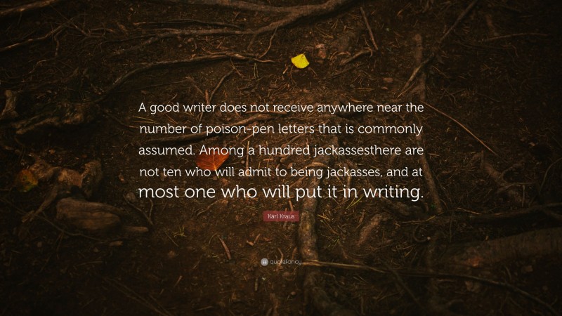 Karl Kraus Quote: “A good writer does not receive anywhere near the number of poison-pen letters that is commonly assumed. Among a hundred jackassesthere are not ten who will admit to being jackasses, and at most one who will put it in writing.”