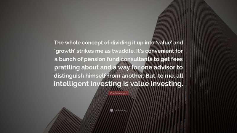 Charlie Munger Quote: “The whole concept of dividing it up into ‘value’ and ‘growth’ strikes me as twaddle. It’s convenient for a bunch of pension fund consultants to get fees prattling about and a way for one advisor to distinguish himself from another. But, to me, all intelligent investing is value investing.”