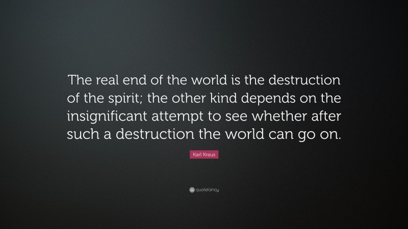 Karl Kraus Quote: “The real end of the world is the destruction of the spirit; the other kind depends on the insignificant attempt to see whether after such a destruction the world can go on.”