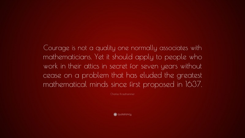 Charles Krauthammer Quote: “Courage is not a quality one normally associates with mathematicians. Yet it should apply to people who work in their attics in secret for seven years without cease on a problem that has eluded the greatest mathematical minds since first proposed in 1637.”