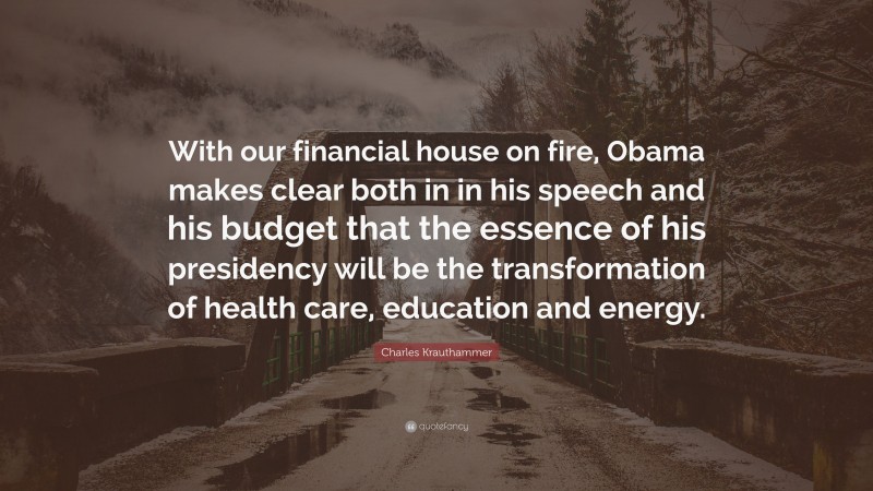 Charles Krauthammer Quote: “With our financial house on fire, Obama makes clear both in in his speech and his budget that the essence of his presidency will be the transformation of health care, education and energy.”