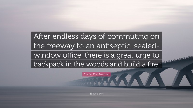 Charles Krauthammer Quote: “After endless days of commuting on the freeway to an antiseptic, sealed-window office, there is a great urge to backpack in the woods and build a fire.”