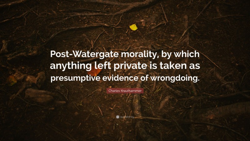Charles Krauthammer Quote: “Post-Watergate morality, by which anything left private is taken as presumptive evidence of wrongdoing.”