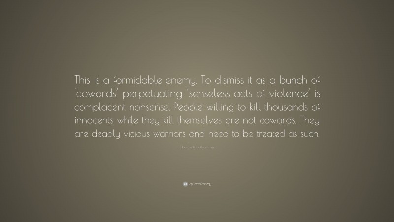 Charles Krauthammer Quote: “This is a formidable enemy. To dismiss it as a bunch of ‘cowards’ perpetuating ‘senseless acts of violence’ is complacent nonsense. People willing to kill thousands of innocents while they kill themselves are not cowards. They are deadly vicious warriors and need to be treated as such.”