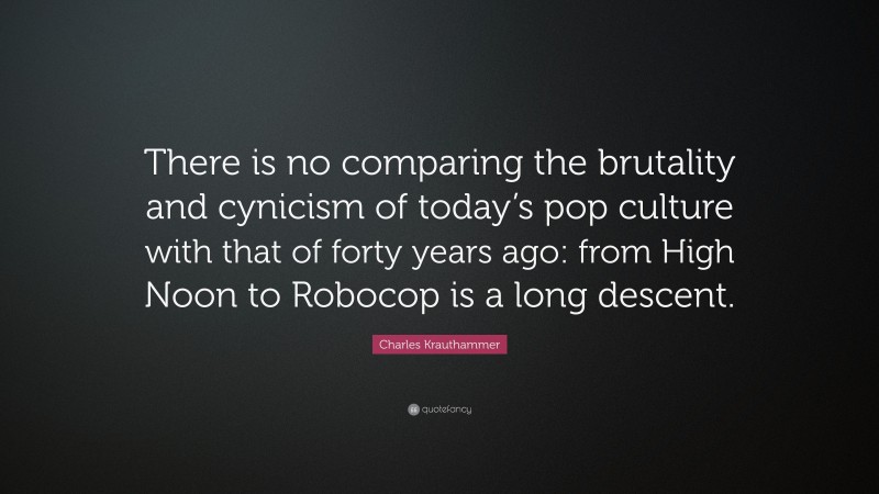 Charles Krauthammer Quote: “There is no comparing the brutality and cynicism of today’s pop culture with that of forty years ago: from High Noon to Robocop is a long descent.”