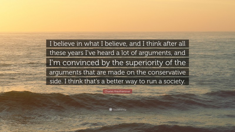 Charles Krauthammer Quote: “I believe in what I believe, and I think after all these years I’ve heard a lot of arguments, and I’m convinced by the superiority of the arguments that are made on the conservative side. I think that’s a better way to run a society.”