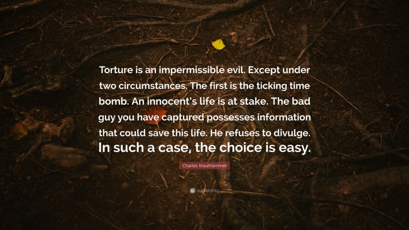 Charles Krauthammer Quote: “Torture is an impermissible evil. Except under two circumstances. The first is the ticking time bomb. An innocent’s life is at stake. The bad guy you have captured possesses information that could save this life. He refuses to divulge. In such a case, the choice is easy.”