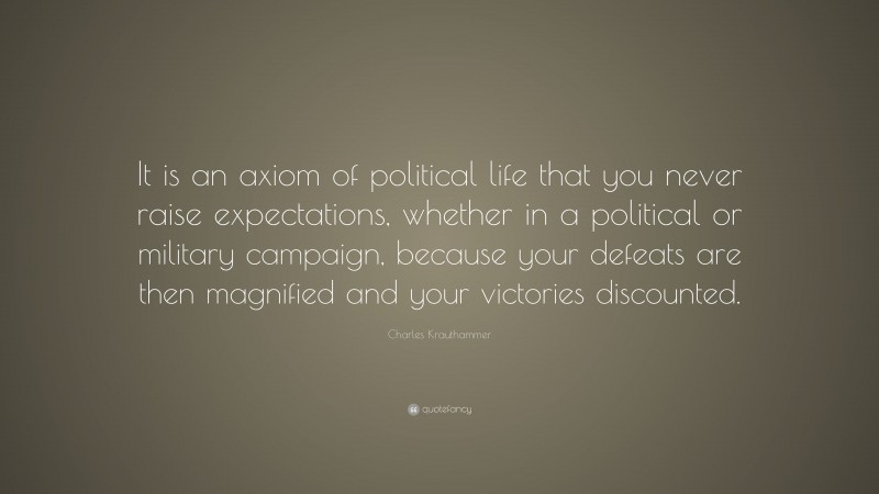 Charles Krauthammer Quote: “It is an axiom of political life that you never raise expectations, whether in a political or military campaign, because your defeats are then magnified and your victories discounted.”