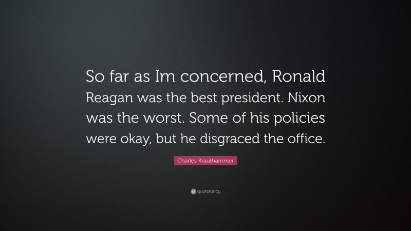 Charles Krauthammer Quote: “So far as Im concerned, Ronald Reagan was the best president. Nixon was the worst. Some of his policies were okay, but he disgraced the office.”