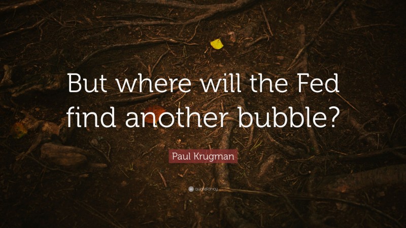 Paul Krugman Quote: “But where will the Fed find another bubble?”